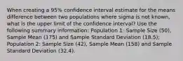 When creating a 95% confidence interval estimate for the means difference between two populations where sigma is not known, what is the upper limit of the confidence interval? Use the following summary information: Population 1: Sample Size (50), Sample Mean (175) and Sample Standard Deviation (18.5); Population 2: Sample Size (42), Sample Mean (158) and Sample Standard Deviation (32.4).