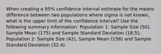 When creating a 95% confidence interval estimate for the means difference between two populations where sigma is not known, what is the upper limit of the confidence interval? Use the following summary information: Population 1: Sample Size (50), Sample Mean (175) and Sample Standard Deviation (18.5); Population 2: Sample Size (42), Sample Mean (158) and Sample Standard Deviation (32.4).