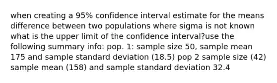 when creating a 95% confidence interval estimate for the means difference between two populations where sigma is not known what is the upper limit of the confidence interval?use the following summary info: pop. 1: sample size 50, sample mean 175 and sample standard deviation (18.5) pop 2 sample size (42) sample mean (158) and sample standard deviation 32.4