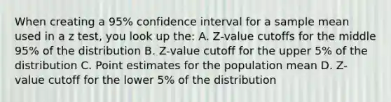 When creating a 95% confidence interval for a sample mean used in a z test, you look up the: A. Z-value cutoffs for the middle 95% of the distribution B. Z-value cutoff for the upper 5% of the distribution C. Point estimates for the population mean D. Z-value cutoff for the lower 5% of the distribution