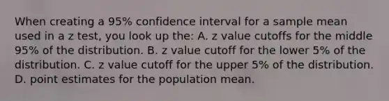 When creating a 95% confidence interval for a sample mean used in a z test, you look up the: A. z value cutoffs for the middle 95% of the distribution. B. z value cutoff for the lower 5% of the distribution. C. z value cutoff for the upper 5% of the distribution. D. point estimates for the population mean.