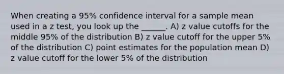 When creating a 95% confidence interval for a sample mean used in a z test, you look up the ______. A) z value cutoffs for the middle 95% of the distribution B) z value cutoff for the upper 5% of the distribution C) point estimates for the population mean D) z value cutoff for the lower 5% of the distribution