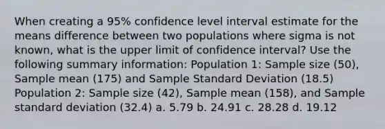 When creating a 95% confidence level interval estimate for the means difference between two populations where sigma is not known, what is the upper limit of confidence interval? Use the following summary information: Population 1: Sample size (50), Sample mean (175) and Sample Standard Deviation (18.5) Population 2: Sample size (42), Sample mean (158), and Sample standard deviation (32.4) a. 5.79 b. 24.91 c. 28.28 d. 19.12