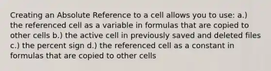 Creating an Absolute Reference to a cell allows you to use: a.) the referenced cell as a variable in formulas that are copied to other cells b.) the active cell in previously saved and deleted files c.) the percent sign d.) the referenced cell as a constant in formulas that are copied to other cells