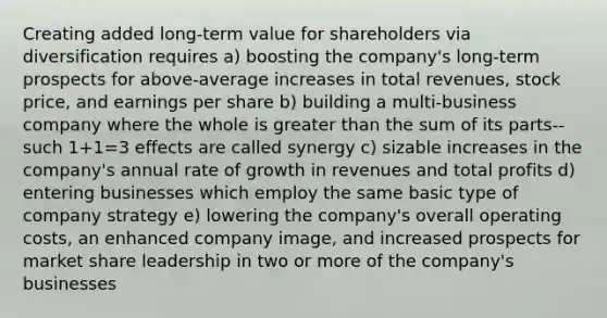 Creating added long-term value for shareholders via diversification requires a) boosting the company's long-term prospects for above-average increases in total revenues, stock price, and earnings per share b) building a multi-business company where the whole is <a href='https://www.questionai.com/knowledge/ktgHnBD4o3-greater-than' class='anchor-knowledge'>greater than</a> the sum of its parts--such 1+1=3 effects are called synergy c) sizable increases in the company's annual rate of growth in revenues and total profits d) entering businesses which employ the same basic type of company strategy e) lowering the company's overall operating costs, an enhanced company image, and increased prospects for market share leadership in two or more of the company's businesses