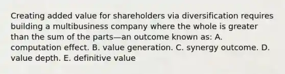 Creating added value for shareholders via diversification requires building a multibusiness company where the whole is greater than the sum of the parts—an outcome known as: A. computation effect. B. value generation. C. synergy outcome. D. value depth. E. definitive value