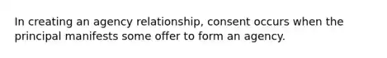 In creating an agency relationship, consent occurs when the principal manifests some offer to form an agency.