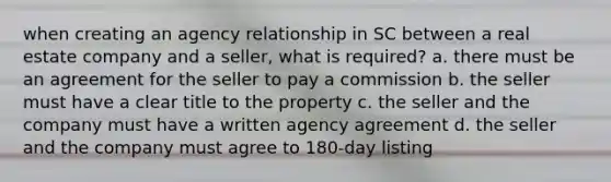 when creating an agency relationship in SC between a real estate company and a seller, what is required? a. there must be an agreement for the seller to pay a commission b. the seller must have a clear title to the property c. the seller and the company must have a written agency agreement d. the seller and the company must agree to 180-day listing