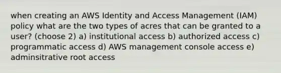 when creating an AWS Identity and Access Management (IAM) policy what are the two types of acres that can be granted to a user? (choose 2) a) institutional access b) authorized access c) programmatic access d) AWS management console access e) adminsitrative root access