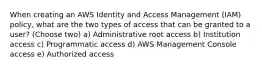 When creating an AWS Identity and Access Management (IAM) policy, what are the two types of access that can be granted to a user? (Choose two) a) Administrative root access b) Institution access c) Programmatic access d) AWS Management Console access e) Authorized access