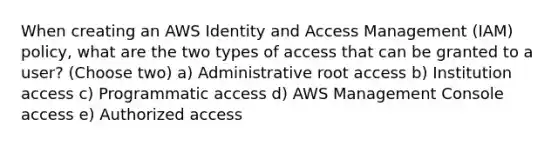 When creating an AWS Identity and Access Management (IAM) policy, what are the two types of access that can be granted to a user? (Choose two) a) Administrative root access b) Institution access c) Programmatic access d) AWS Management Console access e) Authorized access