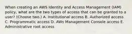 When creating an AWS Identity and Access Management (IAM) policy, what are the two types of access that can be granted to a user? (Choose two.) A. Institutional access B. Authorized access C. Programmatic access D. AWs Management Console access E. Administrative root access