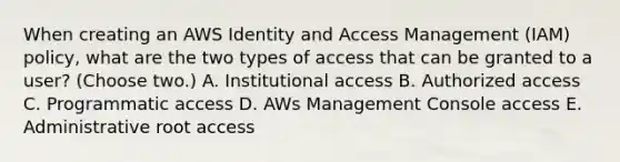 When creating an AWS Identity and Access Management (IAM) policy, what are the two types of access that can be granted to a user? (Choose two.) A. Institutional access B. Authorized access C. Programmatic access D. AWs Management Console access E. Administrative root access