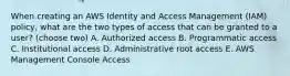 When creating an AWS Identity and Access Management (IAM) policy, what are the two types of access that can be granted to a user? (choose two) A. Authorized access B. Programmatic access C. Institutional access D. Administrative root access E. AWS Management Console Access