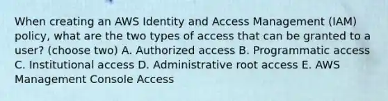 When creating an AWS Identity and Access Management (IAM) policy, what are the two types of access that can be granted to a user? (choose two) A. Authorized access B. Programmatic access C. Institutional access D. Administrative root access E. AWS Management Console Access