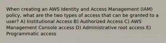 When creating an AWS Identity and Access Management (IAM) policy, what are the two types of access that can be granted to a user? A) Institutional Access B) Authorized Access C) AWS Management Console access D) Administrative root access E) Programmatic access