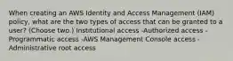 When creating an AWS Identity and Access Management (IAM) policy, what are the two types of access that can be granted to a user? (Choose two.) Institutional access -Authorized access -Programmatic access -AWS Management Console access -Administrative root access