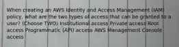 When creating an AWS Identity and Access Management (IAM) policy, what are the two types of access that can be granted to a user? (Choose TWO) Institutional access Private access Root access Programmatic (API) access AWS Management Console access