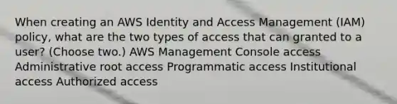 When creating an AWS Identity and Access Management (IAM) policy, what are the two types of access that can granted to a user? (Choose two.) AWS Management Console access Administrative root access Programmatic access Institutional access Authorized access