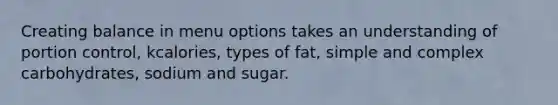 Creating balance in menu options takes an understanding of portion control, kcalories, types of fat, simple and complex carbohydrates, sodium and sugar.