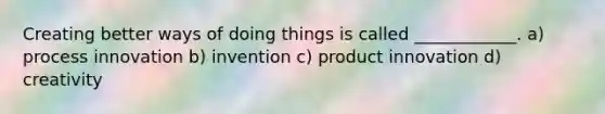 Creating better ways of doing things is called ____________. a) process innovation b) invention c) product innovation d) creativity