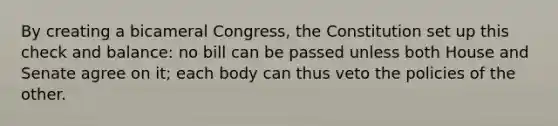 By creating a bicameral Congress, the Constitution set up this check and balance: no bill can be passed unless both House and Senate agree on it; each body can thus veto the policies of the other.