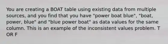 You are creating a BOAT table using existing data from multiple sources, and you find that you have "power boat blue", "boat, power, blue" and "blue power boat" as data values for the same column. This is an example of the inconsistent values problem. T OR F