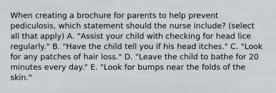 When creating a brochure for parents to help prevent pediculosis, which statement should the nurse include? (select all that apply) A. "Assist your child with checking for head lice regularly." B. "Have the child tell you if his head itches." C. "Look for any patches of hair loss." D. "Leave the child to bathe for 20 minutes every day." E. "Look for bumps near the folds of the skin."