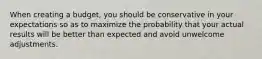 When creating a budget, you should be conservative in your expectations so as to maximize the probability that your actual results will be better than expected and avoid unwelcome adjustments.