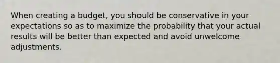 When creating a budget, you should be conservative in your expectations so as to maximize the probability that your actual results will be better than expected and avoid unwelcome adjustments.