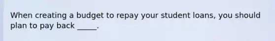 When creating a budget to repay your student loans, you should plan to pay back _____.