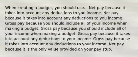 When creating a budget, you should use... Net pay because it takes into account any deductions to you income. Net pay because it takes into account any deductions to you income. Gross pay because you should include all of your income when making a budget. Gross pay because you should include all of your income when making a budget. Gross pay because it takes into account any deductions to your income. Gross pay because it takes into account any deductions to your income. Net pay because it is the only value provided on your pay stub.