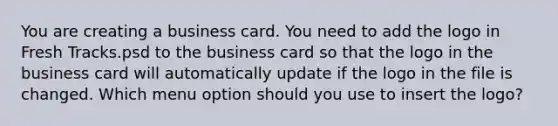 You are creating a business card. You need to add the logo in Fresh Tracks.psd to the business card so that the logo in the business card will automatically update if the logo in the file is changed. Which menu option should you use to insert the logo?