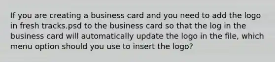 If you are creating a business card and you need to add the logo in fresh tracks.psd to the business card so that the log in the business card will automatically update the logo in the file, which menu option should you use to insert the logo?