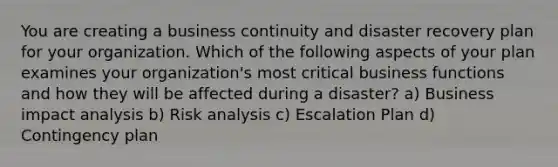 You are creating a business continuity and disaster recovery plan for your organization. Which of the following aspects of your plan examines your organization's most critical business functions and how they will be affected during a disaster? a) Business impact analysis b) Risk analysis c) Escalation Plan d) Contingency plan