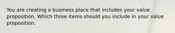 You are creating a business place that includes your value proposition. Which three items should you include in your value proposition.