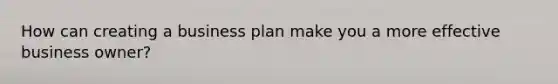 How can creating a business plan make you a more effective business owner?