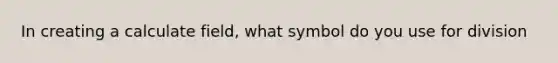 In creating a calculate field, what symbol do you use for division