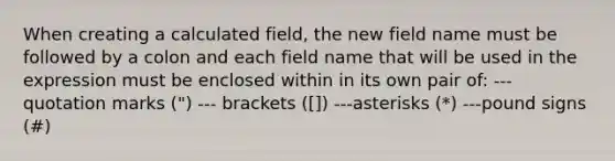 When creating a calculated field, the new field name must be followed by a colon and each field name that will be used in the expression must be enclosed within in its own pair of: ---quotation marks (") --- brackets ([]) ---asterisks (*) ---pound signs (#)