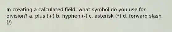 In creating a calculated field, what symbol do you use for division? a. plus (+) b. hyphen (-) c. asterisk (*) d. forward slash (/)