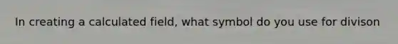 In creating a calculated field, what symbol do you use for divison