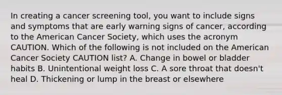 In creating a cancer screening tool, you want to include signs and symptoms that are early warning signs of cancer, according to the American Cancer Society, which uses the acronym CAUTION. Which of the following is not included on the American Cancer Society CAUTION list? A. Change in bowel or bladder habits B. Unintentional weight loss C. A sore throat that doesn't heal D. Thickening or lump in the breast or elsewhere