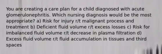 You are creating a care plan for a child diagnosed with acute glomerulonephritis. Which nursing diagnosis would be the most appropriate? a) Risk for injury r/t malignant process and treatment b) Deficient fluid volume r/t excess losses c) Risk for imbalanced fluid volume r/t decrease in plasma filtration d) Excess fluid volume r/t fluid accumulation in tissues and third spaces