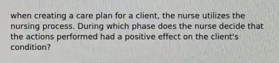 when creating a care plan for a client, the nurse utilizes the nursing process. During which phase does the nurse decide that the actions performed had a positive effect on the client's condition?