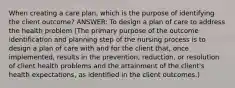 When creating a care plan, which is the purpose of identifying the client outcome? ANSWER: To design a plan of care to address the health problem (The primary purpose of the outcome identification and planning step of the nursing process is to design a plan of care with and for the client that, once implemented, results in the prevention, reduction, or resolution of client health problems and the attainment of the client's health expectations, as identified in the client outcomes.)