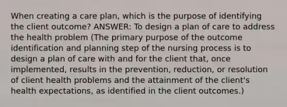 When creating a care plan, which is the purpose of identifying the client outcome? ANSWER: To design a plan of care to address the health problem (The primary purpose of the outcome identification and planning step of the nursing process is to design a plan of care with and for the client that, once implemented, results in the prevention, reduction, or resolution of client health problems and the attainment of the client's health expectations, as identified in the client outcomes.)