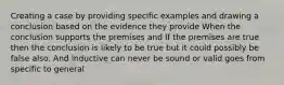 Creating a case by providing specific examples and drawing a conclusion based on the evidence they provide When the conclusion supports the premises and If the premises are true then the conclusion is likely to be true but it could possibly be false also. And inductive can never be sound or valid goes from specific to general