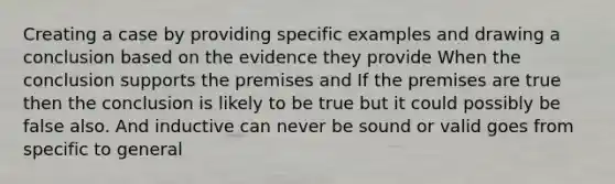 Creating a case by providing specific examples and drawing a conclusion based on the evidence they provide When the conclusion supports the premises and If the premises are true then the conclusion is likely to be true but it could possibly be false also. And inductive can never be sound or valid goes from specific to general