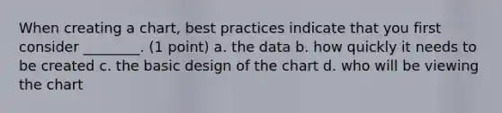 When creating a chart, best practices indicate that you first consider ________. (1 point) a. the data b. how quickly it needs to be created c. the basic design of the chart d. who will be viewing the chart