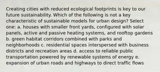 Creating cities with reduced ecological footprints is key to our future sustainability. Which of the following is not a key characteristic of sustainable models for urban design? Select one: a. houses with smaller front yards, configured with solar panels, active and passive heating systems, and rooftop gardens b. green habitat corridors combined with parks and neighborhoods c. residential spaces interspersed with business districts and recreation areas d. access to reliable public transportation powered by renewable systems of energy e. expansion of urban roads and highways to direct traffic flows